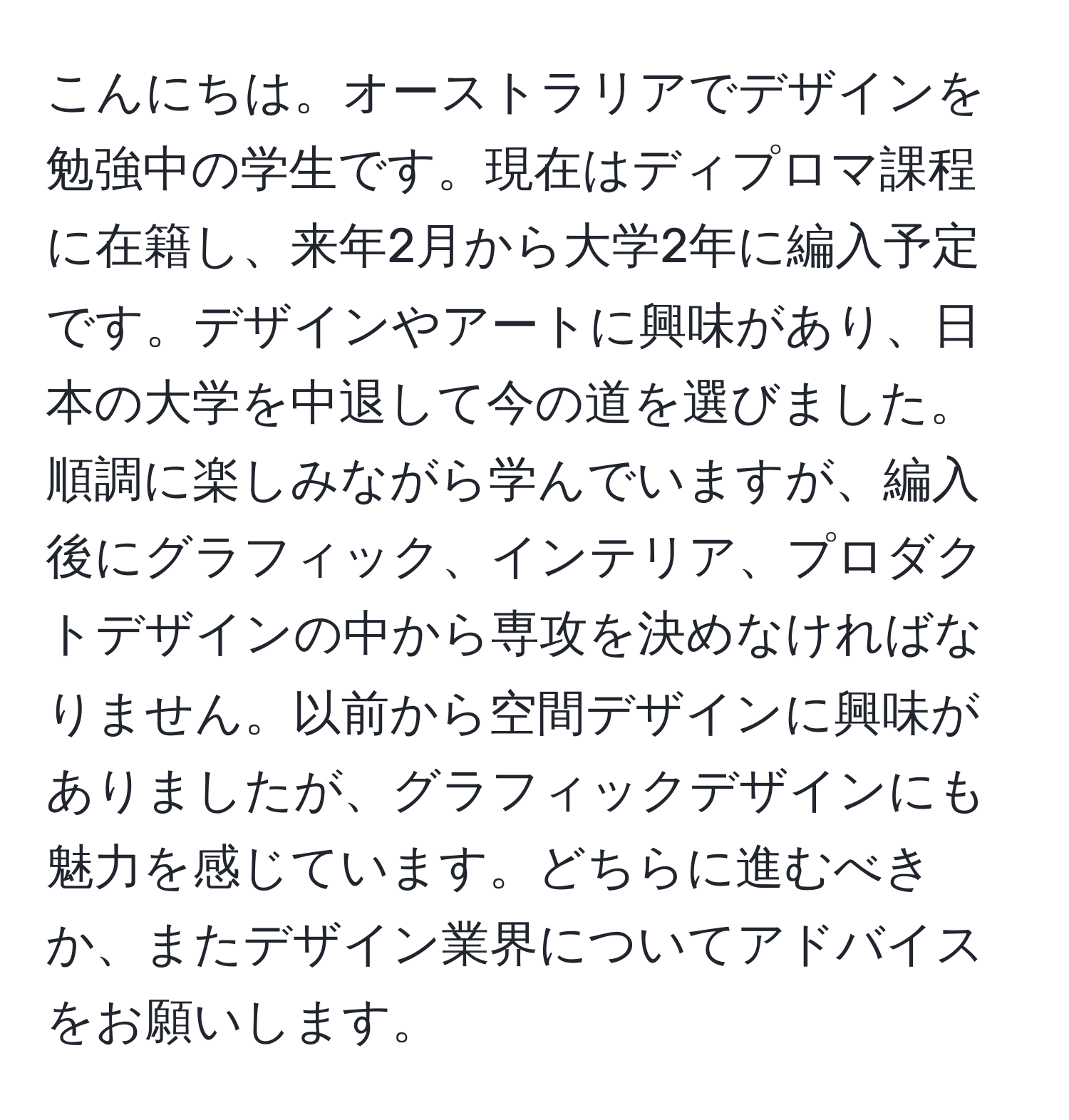 こんにちは。オーストラリアでデザインを勉強中の学生です。現在はディプロマ課程に在籍し、来年2月から大学2年に編入予定です。デザインやアートに興味があり、日本の大学を中退して今の道を選びました。順調に楽しみながら学んでいますが、編入後にグラフィック、インテリア、プロダクトデザインの中から専攻を決めなければなりません。以前から空間デザインに興味がありましたが、グラフィックデザインにも魅力を感じています。どちらに進むべきか、またデザイン業界についてアドバイスをお願いします。