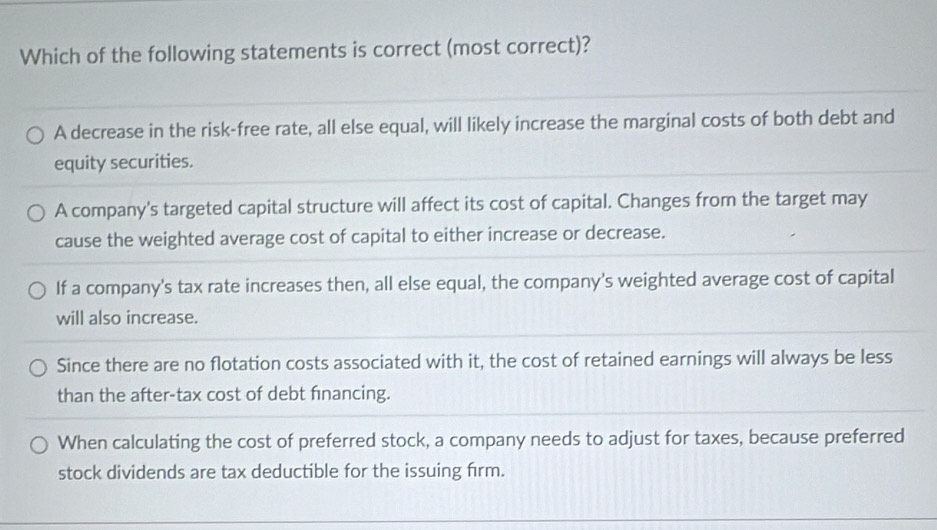 Which of the following statements is correct (most correct)?
A decrease in the risk-free rate, all else equal, will likely increase the marginal costs of both debt and
equity securities.
A company's targeted capital structure will affect its cost of capital. Changes from the target may
cause the weighted average cost of capital to either increase or decrease.
If a company's tax rate increases then, all else equal, the company's weighted average cost of capital
will also increase.
Since there are no flotation costs associated with it, the cost of retained earnings will always be less
than the after-tax cost of debt financing.
When calculating the cost of preferred stock, a company needs to adjust for taxes, because preferred
stock dividends are tax deductible for the issuing firm.