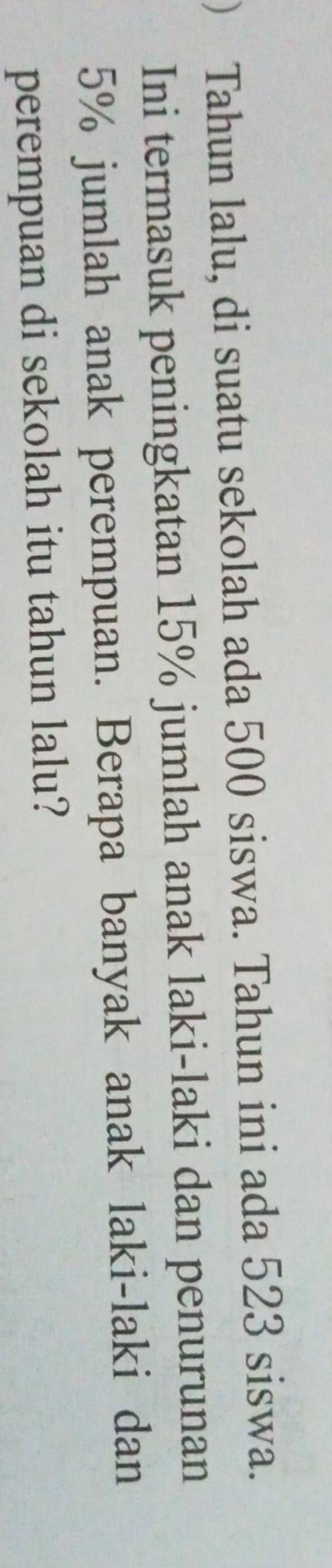 ) Tahun lalu, di suatu sekolah ada 500 siswa. Tahun ini ada 523 siswa. 
Ini termasuk peningkatan 15% jumlah anak laki-laki dan penurunan
5% jumlah anak perempuan. Berapa banyak anak laki-laki dan 
perempuan di sekolah itu tahun lalu?