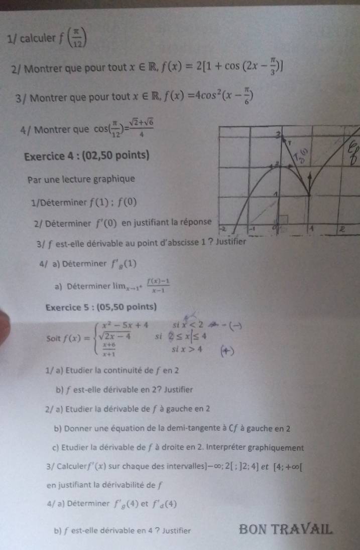 1/ calculer f( π /12 )
2/ Montrer que pour tout x∈ R,f(x)=2[1+cos (2x- π /3 )]
3/ Montrer que pour tout x∈ R,f(x)=4cos^2(x- π /6 )
4/ Montrer que cos ( π /12 )= (sqrt(2)+sqrt(6))/4 
Exercice 4 : (02,50 points)
Par une lecture graphique
1/Déterminer f(1);f(0)
2/ Déterminer f'(0) en justifiant la répons
3/ fest-elle dérivable au point d'abscisse 1
4/ a) Déterminer f'_g(1)
a) Déterminer lim_xto 1^+ (f(x)-1)/x-1 
Exercice 5 :105.5 0 points)
six<2</tex> B =()
Soit f(x)=beginarrayl x^2-5x+4 sqrt(2x-4)  (x+6)/x+1 endarray. si  enclosecircle2≤ x|≤ 4
six>4 (4)
1/ a) Etudier la continuité de ƒ en 2
b) ƒest-elle dérivable en 2? Justifier
2/ a) Etudier la dérivable de f à gauche en 2
b) Donner une équation de la demi-tangente à Cf à gauche en 2
c) Etudier la dérivable de f à droite en 2. Interpréter graphiquement
3/ Calculer f'(x) sur chaque des intervalles) -∈fty ;2[;]2;4] et [4;+∈fty [
en justifiant la dérivabilité de f
4/ a) Déterminer f'_g(4) et f'_d(4)
b) ƒ est-elle dérivable en 4 ? Justifier BON TRAVAIL