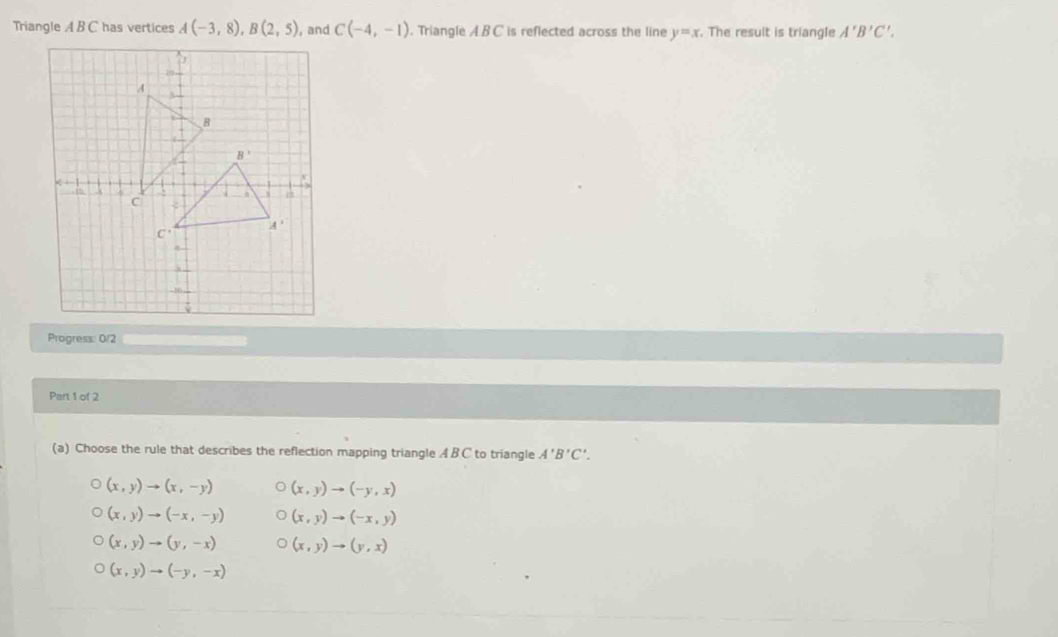 Triangle A B C has vertices A(-3,8),B(2,5) , and C(-4,-1). Triangle ABC is reflected across the line y=x. The result is triangle A'B'C'.
Progress: 0/2
Part 1 of 2
(a) Choose the rule that describes the reflection mapping triangle A BC to triangle A'B'C'.
(x,y)to (x,-y) (x,y)to (-y,x)
(x,y)to (-x,-y) (x,y)to (-x,y)
(x,y)to (y,-x) (x,y)to (y,x)
(x,y)to (-y,-x)