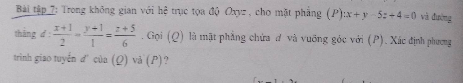 Bài tập 7: Trong không gian với hệ trục tọa độ Oxyz , cho mặt phẳng (P):x+y-5z+4=0 và đường
thắng d :  (x+1)/2 = (y+1)/1 = (z+5)/6 . Gọi (Q) là mặt phẳng chứa đ và vuông góc với (P). Xác định phương
trình giao tuyến d' của (Q) và (P)?