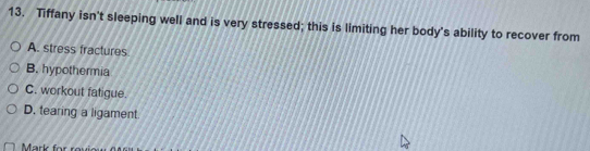 Tiffany isn't sleeping well and is very stressed; this is limiting her body's ability to recover from
A. stress fractures
B. hypothermia
C. workout fatigue.
D. tearing a ligament