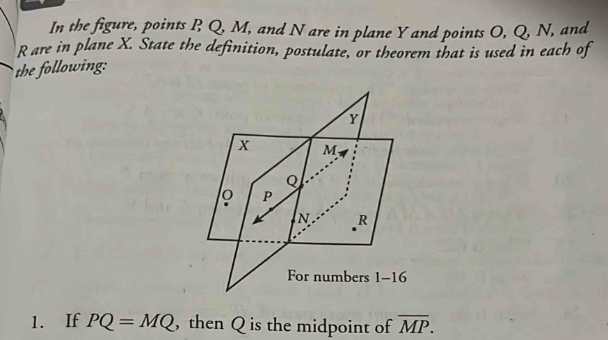 In the figure, points B Q, M, and N are in plane Y and points O, Q, N, and
R are in plane X. State the definition, postulate, or theorem that is used in each of 
the following:
Y
x M
Q
P
N R
For numbers 1-16 
1. If PQ=MQ , then Q is the midpoint of overline MP.