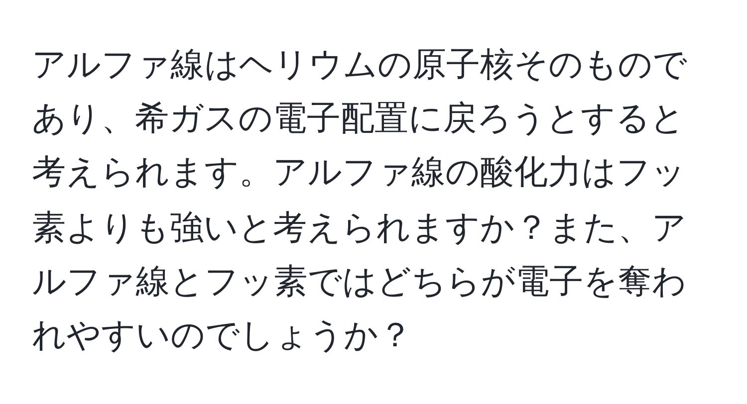 アルファ線はヘリウムの原子核そのものであり、希ガスの電子配置に戻ろうとすると考えられます。アルファ線の酸化力はフッ素よりも強いと考えられますか？また、アルファ線とフッ素ではどちらが電子を奪われやすいのでしょうか？