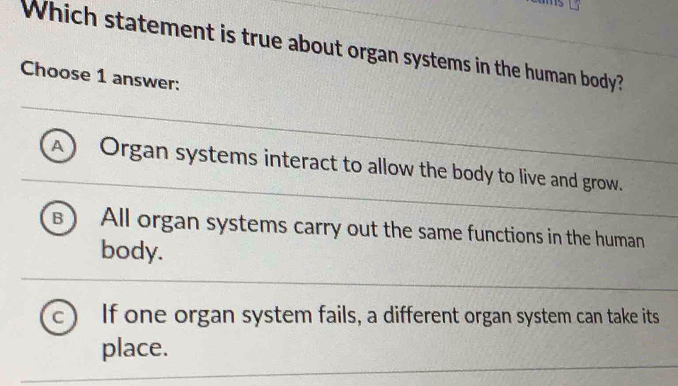 Which statement is true about organ systems in the human body?
Choose 1 answer:
A Organ systems interact to allow the body to live and grow.
B All organ systems carry out the same functions in the human
body.
C If one organ system fails, a different organ system can take its
place.