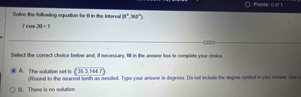 Solve the following equation for θ in the interval [0°,360°).
7cos 2θ =1
Select the correct choice below and, if necessary, fill in the answer box to complete your choice.
A. The solution set is  35.3,144.7
(Round to the nearest tenth as needed. Type your answer in degrees. Do not include the degree symbol in your answer. Use a
B. There is no solution.