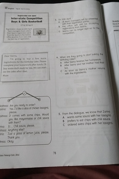Registration new opea!
Inter-state Competition
3. On 20th April
Boys & Girls Basketball A all team managers will be presented Questic
with their registration packs
27 & 28 April
B the office will still be accepting Read 
registrations from teams.
Registration closes on 20th April Team managers must collect
C teams can no longer sign-up for the
their team's registration pack 
compelon.
Offce anytime from now un from the Sports & Recreation
the last day of registration.
Dear Sierra,
4. When are they going to start baking the
I'm going to buy a few more
ingredients for the birthday cake. Please birthday cake?
A After Slerra finishes her homework
complete your homework after lunch. I'll B After Sierra and her mother had their
buy some kuih muih for tea. We can start lea.
on the cake after that.
C As soon as Sierra's mother returns
with the ingredients.
Mum
Waitress: Are you ready to order?
arina: Yes. I'd like a slice of chicken lasagna.
please.
aitress: It comes with some chips. Would 5. From the dialogue, we know that Zarina
you like mayonnaise or chili sauce A wants some sauce with her lasagna.
with them? B prefers to eat chips with chili sauce.
rina: Er. Chili sauce, please. C ordered extra chips with her lasagna.
itress: Anything else?
ina: Just a glass of lemon juice, please.
Thank you.
tress: Okay.
78
itan Pelangi Sdn. Bhd.