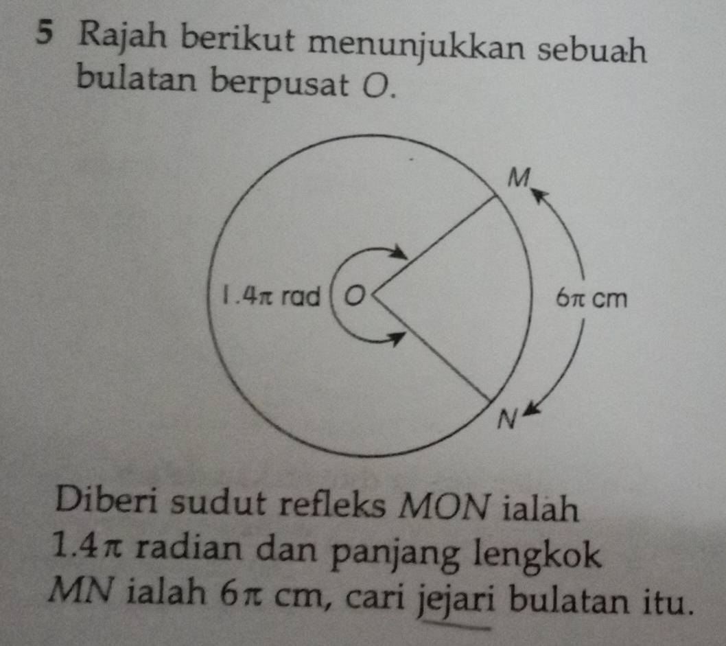 Rajah berikut menunjukkan sebuah 
bulatan berpusat O. 
Diberi sudut refleks MON ialah
1.4π radian dan panjang lengkok
MN ialah 6π cm, cari jejari bulatan itu.