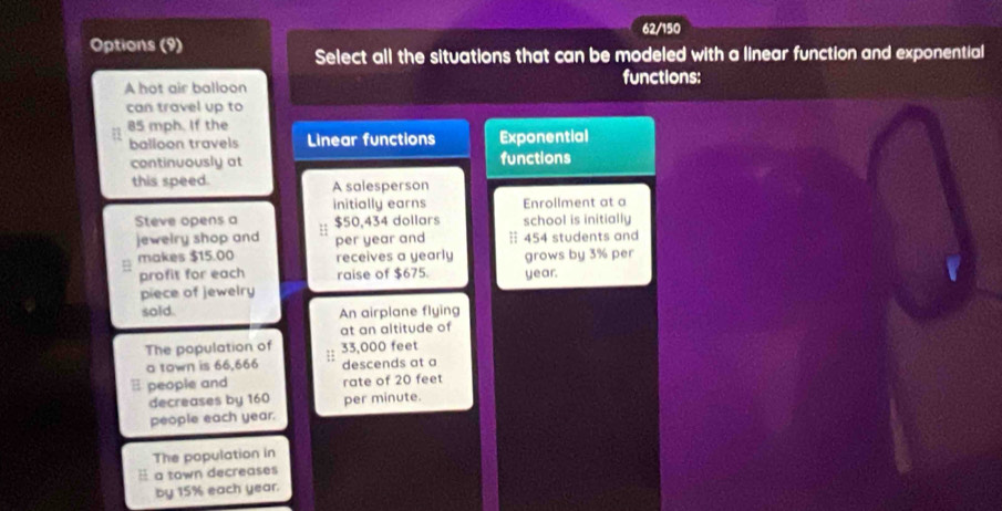 62/150
Options (9)
Select all the situations that can be modeled with a linear function and exponential
functions:
A hot air balloon
can travel up to
85 mph. If the
balloon travels Linear functions Exponential
continuously at functions
this speed. A salesperson
initially earns Enrollment at a
Steve opens a $50,434 dollars school is initially
jewelry shop and H per year and : 454 students and
makes $15.00 receives a yearly grows by 3% per
profit for each raise of $675. year.
piece of jewelry
sold. An airplane flying
at an altitude of
The population of ;: 33,000 feet
a town is 66,666 descends at a
E people and rate of 20 feet
decreases by 160 per minute.
people each year.
The population in
H a town decreases
by 15% each year.