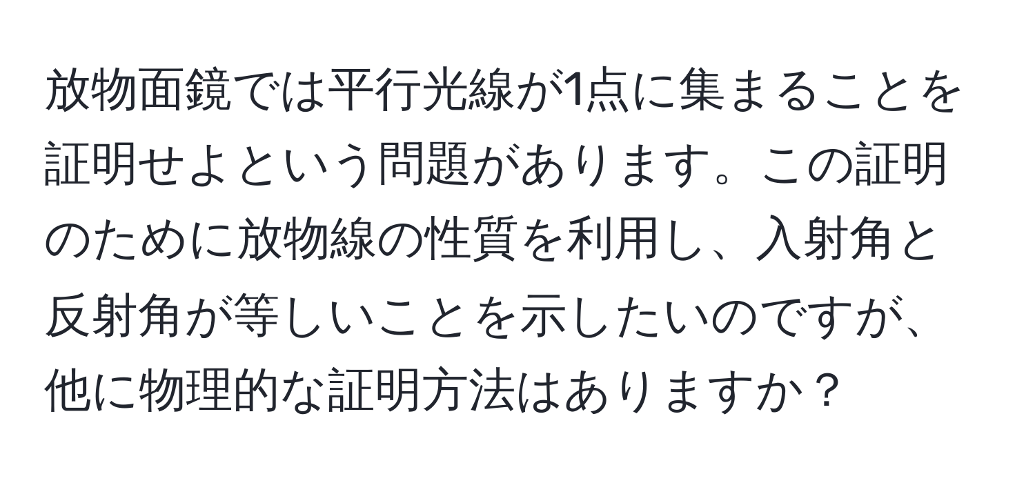 放物面鏡では平行光線が1点に集まることを証明せよという問題があります。この証明のために放物線の性質を利用し、入射角と反射角が等しいことを示したいのですが、他に物理的な証明方法はありますか？