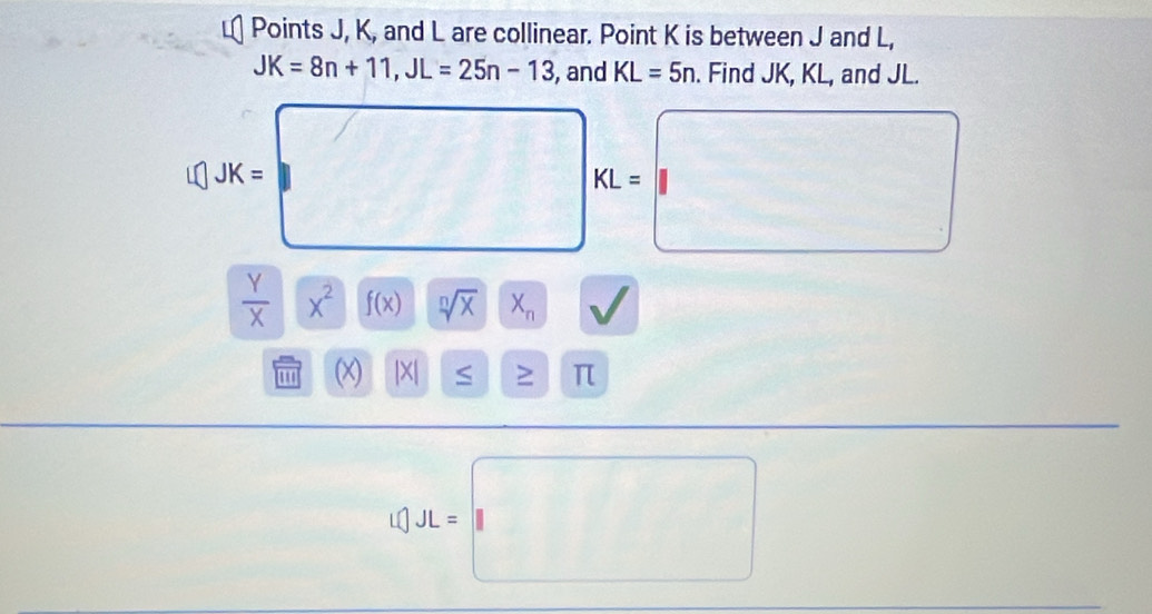 Points J, K, and L are collinear. Point K is between J and L,
JK=8n+11, JL=25n-13 , and KL=5n. Find JK, KL, and JL.
JK=□ KL=□
frac y xendarray x^2f(x) sqrt[n](x)X_n
□ 
(x |X| < ^□  > π
[C].JL=□