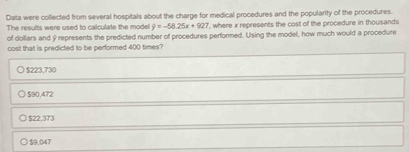 Data were collected from several hospitals about the charge for medical procedures and the popularity of the procedures.
The results were used to calculate the model hat y=-58.25x+927 , where x represents the cost of the procedure in thousands
of dollars and ý represents the predicted number of procedures performed. Using the model, how much would a procedure
cost that is predicted to be performed 400 times?
$223.730
$90,472
$22,373
$9,047