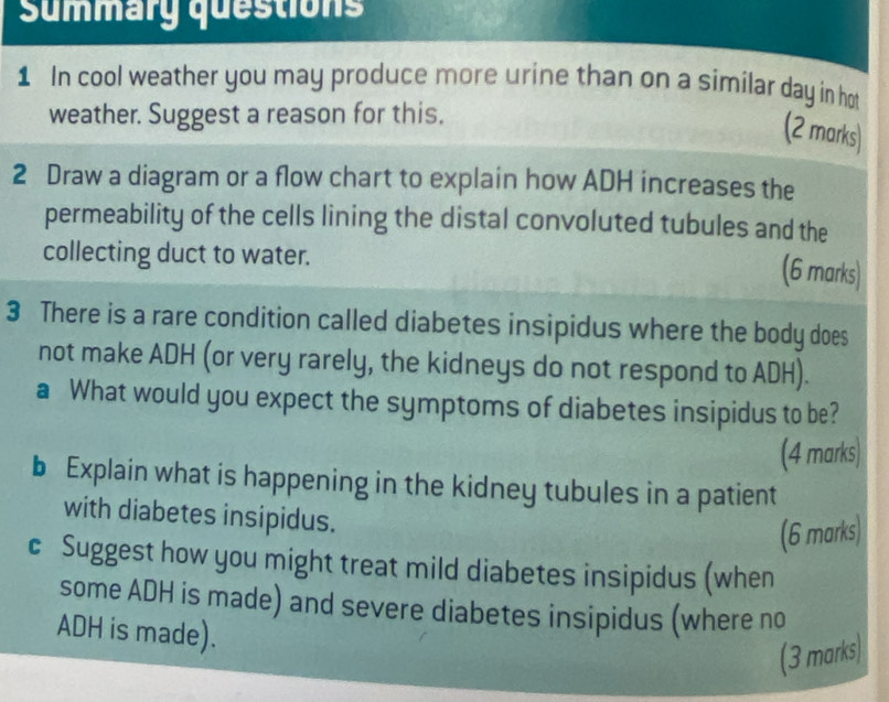 Summary questions 
1 In cool weather you may produce more urine than on a similar day in hot 
weather. Suggest a reason for this. 
(2 marks) 
2 Draw a diagram or a flow chart to explain how ADH increases the 
permeability of the cells lining the distal convoluted tubules and the 
collecting duct to water. 
(6 marks) 
3 There is a rare condition called diabetes insipidus where the body does 
not make ADH (or very rarely, the kidneys do not respond to ADH). 
a What would you expect the symptoms of diabetes insipidus to be? 
(4 marks) 
b Explain what is happening in the kidney tubules in a patient 
with diabetes insipidus. 
(6 marks) 
c Suggest how you might treat mild diabetes insipidus (when 
some ADH is made) and severe diabetes insipidus (where no 
ADH is made). 
(3 marks)