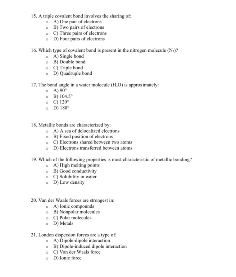 A triple covalent bond involves the sharing of:
A) One pair of electrons
B) Two pairs of electrons
C) Three pairs of electrons
D) Four pairs of electrons
16. Which type of covalent bond is present in the nitrogen molecule (N₂)?
A) Single bond
B) Double bond
C) Triple bond
D) Quadruple bond
17. The bond angle in a water molecule (H_2O) is approximately:
A) 90°
B) 104.5°
C) 120°
D) 180°
18. Metallic bonds are characterized by:
A) A sea of delocalized electrons
B) Fixed position of electrons
C) Electrons shared between two atoms
D) Electrons transferred between atoms
19. Which of the following properties is most characteristic of metallic bonding?
A) High melting points
B) Good conductivity
C) Solubility in water
D) Low density
20. Van der Waals forces are strongest in:
A) Ionic compounds
B) Nonpolar molecules
C) Polar molecules
D) Metals
21. London dispersion forces are a type of:
A) Dipole-dipole interaction
B) Dipole-induced dipole interaction
C) Van der Waals force
D) Ionic force
