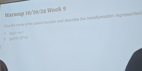 Warmup 10/10/24 Week 9 
Give the name of the parent function and describe the transformation represented 
1. h(x)=-surd x-1
2. g(x)=(x-3)^2+3