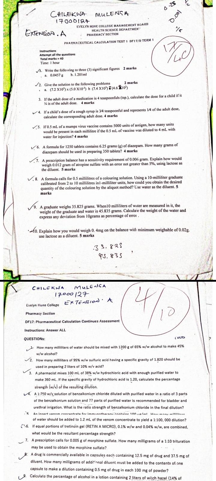 EVELYN HONE COLLEGE MANAGEMENT BOARD
HEALTH SCIENCE DEPARTMEN
PHARMACY SECTION
PHARMACEUTICAL CALCULATION TEST 1 DF17/D TERM 1
Attempt all the questions
Total marks = 40
Time: I hour
1. Write the following to three (3) significant figures 2 marks
a. 0.0457 g b. 1.201ml
2. Give the solution to the following problems 2 marks
a. (7.2 X10*) x (5.0 X10*) b (7.4 X10³)  (4.6 X10²)
3. If the adult dose of a medication is 4 teaspoonfuls (tsp.), calculate the dose for a child if it
% is of the adult dose. 4 marks
If a child's dose of a cough syrup is 3/4 teaspoonful and represents 1/4 of the adult dose,
calculate the corresponding adult dose. 4 marks
If 0.5 mL of a mumps virus vaccine contains 5000 units of antigen, how many units
would be present in each millilitre if the 0.5 mL of vaccine was diluted to 4 mL with
water for injection? 4 marks
6. A formula for 1250 tablets contains 6.25 grams (g) of diazepam. How many grams of
diazepam should be used in preparing 350 tablets? 4 marks
A prescription balance has a sensitivity requirement of 0.006 gram. Explain how would
weigh 0.012 gram of atropine sulfate with an error not greater than 5%, using lactose as
the diluent. 5 marks
8. A formula calls for 0.5 millilitres of a colouring solution. Using a 10-milliliter graduate
calibrated from 2 to 10 millilitres in1-milliliter units, how could you obtain the desired
quantity of the colouring solution by the aliquot method? Use water as the diluent. 5
marks
9. A graduate weighs 35.825 grams. When10 milliliters of water are measured in it, the
weight of the graduate and water is 45.835 grams. Calculate the weight of the water and
express any deviation from 10grams as percentage of erro .
10. Explain how you would weigh 0. 4mg on the balance with minimum weighable of 0.02g.
use lactose as a diluent. 5 marks
ChIlekwa
Evelyn Hone College
Pharmacy Section
DF17: Pharmaceutical Calculation Continues Assessment
Instructions: Answer ALL
QUESTIONs: 2
1. How many milliliters of water should be mixed with 1200 g of 65% w/w alcohol to make 45%
w/w alcohol?
. How many milliliters of 95% w/w sulfuric acid having a specific gravity of 1.820 should be
used in preparing 2 liters of 10% w/v acid?
3. A pharmacist mixes 100 mL of 38% w/w hydrochioric acid with enough purified water to
make 360 mL. If the specific gravity of hydrochloric acid is 1.20, calculate the percentage
strength (w/v) of the resulting dilution.
A 1:750 w/v solution of benzalkonium chloride diluted with purified water in a ratio of 3 parts
of the benzalkonium solution and 77 parts of purified water is recommended for bladder and
urethral irrigation. What is the ratio strength of benzalkonium chloride in the final dilution?
of water should be added to 1.2 mL of the venom concentrate to yield a 1:100, 000 dilution?
6. If equal portions of tretinoin gel (RETIN A MICRO), 0.1% w/w and 0.04% w/w, are combined.
what would be the resultant percentage strength?
7. A prescription calls for 0.005 g of morphine sulfate. How many milligrams of a 1:10 trituration
may be used to obtain the morphine sulfate?
A drug is commercially available in capsules each containing 12.5 mg of drug and 37.5 mg of
diluent. How many milligrams of additional diluent must be added to the contents of one
capsule to make a dilution containing 0.5 mg of drug in each 100 mg of powder?
9. Calculate the percentage of alcohol in a lotion containing 2 liters of witch hazel (14% of