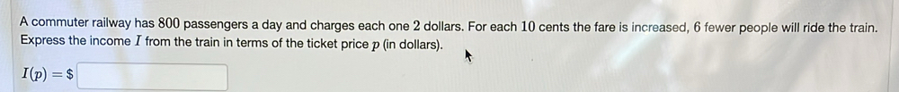 A commuter railway has 800 passengers a day and charges each one 2 dollars. For each 10 cents the fare is increased, 6 fewer people will ride the train. 
Express the income I from the train in terms of the ticket price p (in dollars).
I(p)=$□