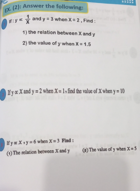 EX. (2): Answer the following: 
f : y ∝  1/x  and y=3 when X=2 , Find : 
1) the relation between X and y
2) the value of y when X=1.5
yalpha x and y=2 when X=1 , find the value of X when y=10
If yalpha x, y=6 when X=3 Find : 
(1) The relation between X and y (2)The value of y when X=5