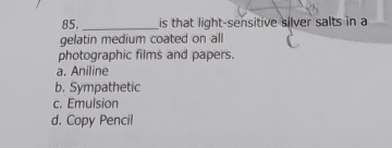 is that light-sensitive silver salts in a
gelatin medium coated on all
photographic films and papers.
a. Aniline
b. Sympathetic
c. Emulsion
d. Copy Pencil