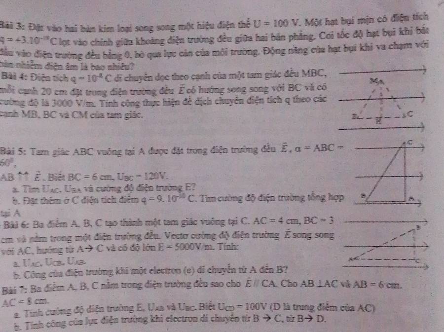 Đặt vào hai bản kim loại song song một hiệu điện thể U=100V. Một hạt bụi mịn có điện tích
q=+3.10^(-13)C lợt vào chính giữa khoảng điện trường đều giữa hai bản phẳng. Cơi tốc độ hạt bụi khí bắt
đầu vào điện trường đều bằng 0, bò qua lực cản của môi trường, Động năng của hạt bụi khí va chạm với
bân nhiễm điện âm là bao nhiêu?
Bài 4: Điện tích q=10^(-4)C di chuyển dọc theo cạnh của một tam giác đều MBC,
cmỗi cạnh 20 cm đặt trong điện trường đều Ế có hướng song song với BC và có M
cường độ là 3000 V/m. Tính công thực hiện để dịch chuyển điện tích q theo các
cạnh MB, BC và CM của tam giác. 3 1C
Bài 5: Tam giác ABC vuông tại A được đặt trong điện trường đều hat E. alpha =ABC=
60°,
AB ↑↑ ễ . Biết BC=6cm,U_BC=120V.
λ TimU_AC :. Uny và cường độ điện trường E?
b. Đặt thêm ở C điện tích điểm q=9.10^(-10)C T. Tim cường độ điện trường tổng hợp
tại A
- Bài 6: Ba điểm A, B, C tạo thành một tam giác vuông tại C. AC=4cm,BC=3
cm và nằm trong một điện trường đều. Vecto cường độ điện trường É song song
với AC, hướng từ A → C và có độ lớn E=5000V/m. Tính:
a. Únc, Úc, Ub
b. Công của điện trường khi một electron (e) di chuyển từ A đến B?
Bài 7: Ba điểm A, B, C nằm trong điện trường đều sao cho overline Eparallel CA Cho AB⊥ AC và AB=6cm.
AC=8cm. (D là trung điểm của AC)
a. Tính cường độ điện trường E, Uxa và Uac. Biết U_CD=100V
h. Tính công của lực điện trường khi electron di chuyền từ B to C , từr Bto D.