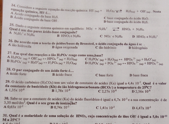 Considere a seguinte equação da reacção química: HS^-_(laq)+H_2O_(l)leftharpoons H_2S_(sq)+OH^-_(aq). Nesta
equação química, HS é... H_2S.
A Acido conjugado da base H_2S.
C base conjugada do ácido H_2O.
B Ácido conjugado da base OH'.
D base conjugada do ácido
25. Dado o seguinte sistema químico em equilíbrio: NO_2^(-+N_2)H_5^(+to HNO_2)+N_2H_4.
Qual é um dos pares ácido-base conjugado?
A N_2H_5^(+ e N_2)H_4 B HNO_2 e N_2H_4 C NO(_)^- e N_2H_4 D HNO_2 e N_2H_5^(+
26. De acordo com a teoria de ácidos/bases de Bronsted, o ácido conjugado da água é o:
A ião hidroxila B água oxigenada C ião hidrónio D hidrogénio
27. Em qual das reacções o jão H_2)PO_4
A H_2PO_4^(+(aq)+OH^-)(aq)rightarrow HPO_4^((2-)(aq)+H_2)O(aq) ` reage como uma,base ?
C H_2PO_4^(-(aq)+H_2)O_(aq)rightarrow HPO_4^((2-)(aq)+H_3)O^+(aq)
B H_2PO_4^(-(aq)+H_3)O^+_(aq)rightarrow H_2PO_4(aq)+H_2O(aq) D H_2PO_4^(-(aq)+PO_4^(3-)(aq)rightarrow HPO_4^(2-)(aq)+HPO_4^(2-)(aq)
28. O par conjugado de um ácido forte é.
A ácido forte B ácido fraco C base forte D base fraca
29. O ácido carbónico (H_2)CO_3) tem um valor de constante de acidez (Ka)
da constante de basicidade (Kb) do ião hidrogenocarbonato (HCO_3^(-) igual a 4,4* 10^-7). Qual é o valor
A 1,35* 10^(-8) B 1,78* 10^(-8) C 2,27* 10^(-8) a temperatura de 25°C 2
D 2,56* 10^(-8)
30. Sabe-se que a constante de acidez (Ka) do ácido fluorídrico é igual a 6,7* 10^(-5) e a sua concentração é de
3,35mol/dm^3 Qual é o seu grau de ionização?
A 0,65* 10^(-2) B 0,74* 10^(-2) C ,41* 10^(-2) D 4,47* 10^(-3)
31. Qual é a molaridade de uma solução de HNO_3 , cuja concentração de iões OH" é igual a 5,0* 10^(-12)
M a 25°C
× 10 4