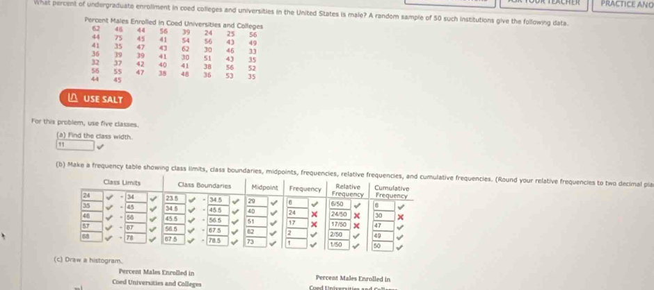 PRACTICE ANO 
what percent of undergraduate enrollment in coed colleges and universities in the United States is male? A random sample of 50 such institutions give the following data. 
Percent Males Enrolled in Coed Universities and Colleges
62 45 44 56 39 24 25 56
44 75 45 41 54 56 43 49
41 35 47 43 62 30 46 33
36 39 39 41 30 51 43 35
32 37 42 40 41 38 56 52
56 55 47 38 48 36 53 35
44 45
△ USE SALT 
For this problem, use five classes. 
(a) Find the class width. 
11 
(b) Make a frequency table showing class limits, class boundaries, midpoints, frequtive frequencies. (Round your relative frequencies to two decimal pla 
(c) Draw a histogram. 
Percent Males Enrolled in Percent Males Enrolled in 
Coed Universities and Colleges