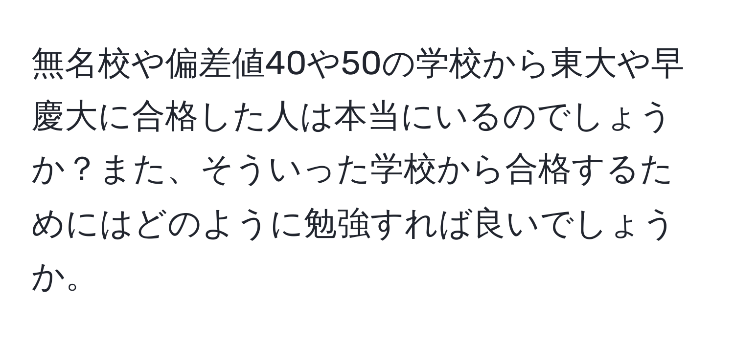 無名校や偏差値40や50の学校から東大や早慶大に合格した人は本当にいるのでしょうか？また、そういった学校から合格するためにはどのように勉強すれば良いでしょうか。