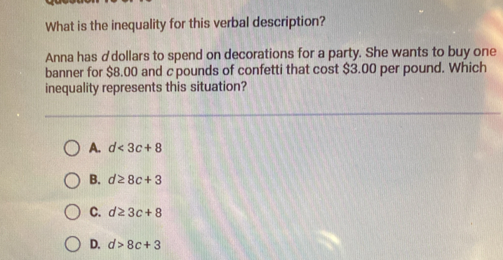 What is the inequality for this verbal description?
Anna has ♂dollars to spend on decorations for a party. She wants to buy one
banner for $8.00 and cpounds of confetti that cost $3.00 per pound. Which
inequality represents this situation?
A. d<3c+8
B. d≥ 8c+3
C. d≥ 3c+8
D. d>8c+3