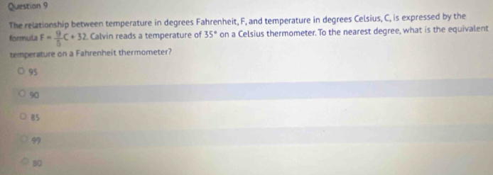 The relationship between temperature in degrees Fahrenheit, F, and temperature in degrees Celsius, C, is expressed by the
formula F= 9/5 C+32 Calvin reads a temperature of 35° on a Celsius thermometer. To the nearest degree, what is the equivalent
temperature on a Fahrenheit thermometer?
95
90
85
99
80