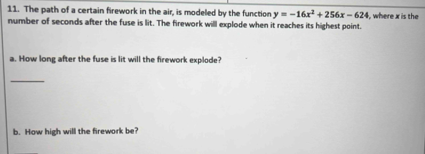 The path of a certain firework in the air, is modeled by the function y=-16x^2+256x-624 , where x is the 
number of seconds after the fuse is lit. The firework will explode when it reaches its highest point. 
a. How long after the fuse is lit will the firework explode? 
_ 
b. How high will the firework be?