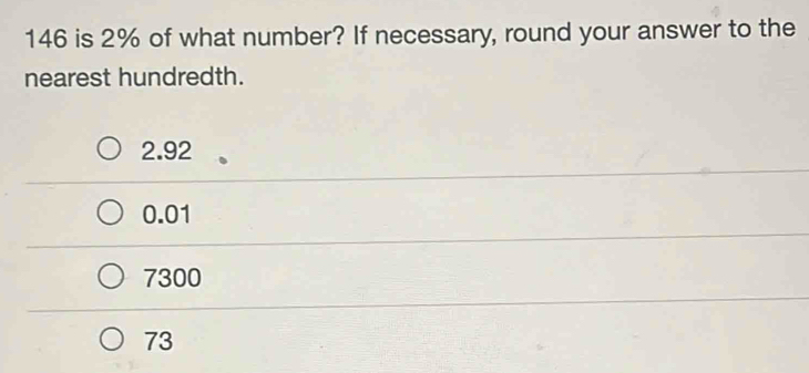 146 is 2% of what number? If necessary, round your answer to the
nearest hundredth.
2.92
0.01
7300
73