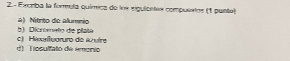 2.- Escriba la formula química de los siguientes compuestos (1 punto) 
a) Nítrito de alumnio 
b) Dicromato de plata 
c) Hexafluoruro de azufre 
d) Tiosulfato de amonio