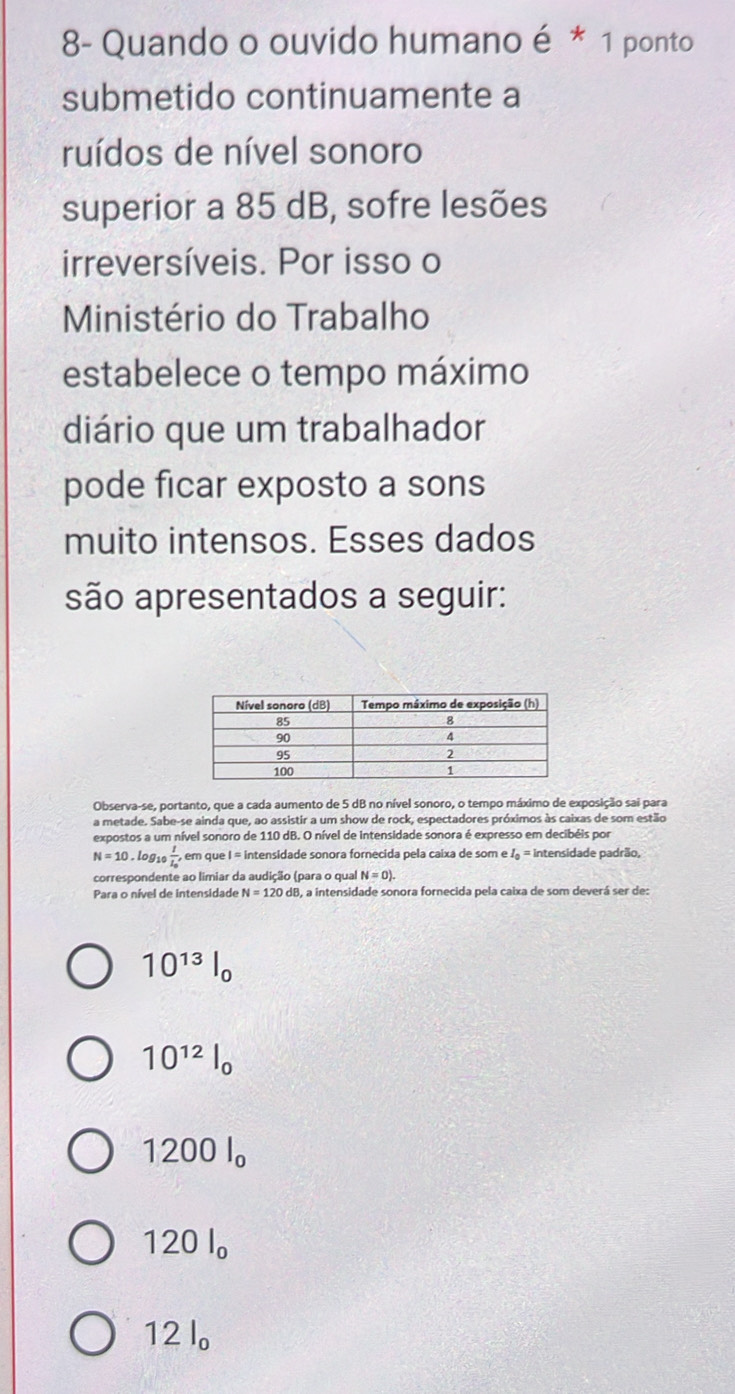 8- Quando o ouvido humano é * 1 ponto
submetido continuamente a
ruídos de nível sonoro
superior a 85 dB, sofre lesões
irreversíveis. Por isso o
Ministério do Trabalho
estabelece o tempo máximo
diário que um trabalhador
pode ficar exposto a sons
muito intensos. Esses dados
são apresentados a seguir:
Observa-se, portanto, que a cada aumento de 5 dB no nível sonoro, o tempo máximo de exposição sai para
a metade. Sabe-se ainda que, ao assistir a um show de rock, espectadores próximos às caixas de som estão
expostos a um nível sonoro de 110 dB. O nível de intensidade sonora é expresso em decibéis por
N=10.1 log 10frac 1I_0, , em que I = intensidade sonora fornecida pela caixa de som e . I_0= intensidade padrão,
correspondente ao limiar da audição (para o qual N=0). 
Para o nível de intensidade N=120dB I, a intensidade sonora fornecida pela caixa de som deverá ser de:
10^(13)l_0
10^(12)l_0
12 00l_o
120 l 。
D 12