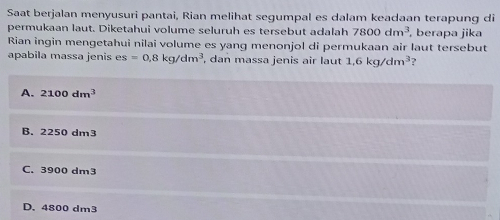 Saat berjalan menyusuri pantai, Rian melihat segumpal es dalam keadaan terapung di
permukaan laut. Diketahui volume seluruh es tersebut adalah 7800dm^3 , berapa jika
Rian ingin mengetahui nilai volume es yang menonjol di permukaan air laut tersebut
apabila massa jenis es =0, 8kg/dm^3 , dan massa jenis air laut 1,6kg/dm^3 ?
A. 2100dm^3
B. 2250 dm3
C. 3900 dm3
D. 4800 dm3