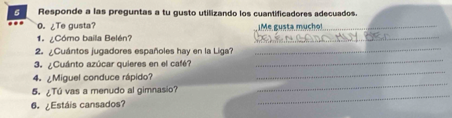 Responde a las preguntas a tu gusto utilizando los cuantificadores adecuados. 
0. ¿Te gusta? ¡Me gusta mucho!_ 
1. ¿Cómo baila Belén? 
_ 
2. ¿Cuántos jugadores españoles hay en la Liga? 
_ 
3. ¿Cuánto azúcar quieres en el café? 
_ 
4. ¿Miguel conduce rápido? 
_ 
_ 
5. ¿Tú vas a menudo al gimnasio? 
_ 
6. ¿Estáis cansados?