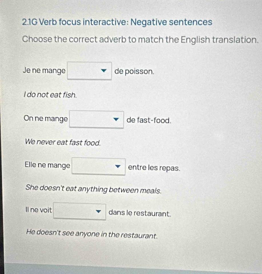 2.1G Verb focus interactive: Negative sentences
Choose the correct adverb to match the English translation.
Je ne mange de poisson.
I do not eat fish.
On ne mange de fast-food.
We never eat fast food.
Elle ne mange entre les repas.
She doesn't eat anything between meals.
Il ne voit _ dans le restaurant.
He doesn't see anyone in the restaurant.