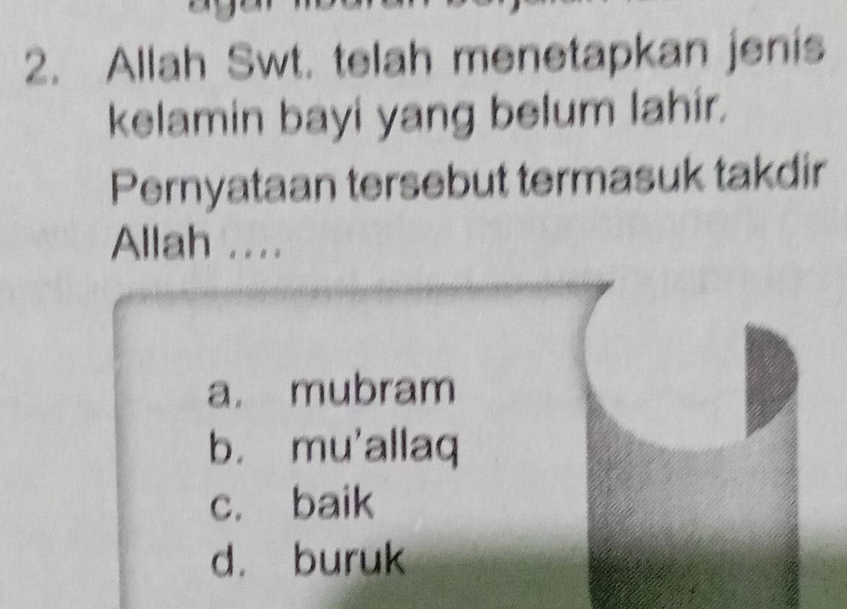 Allah Swt. telah menetapkan jenis
kelamin bayi yang belum lahir.
Pernyataan tersebut termasuk takdir
Allah ....
a. mubram
b. mu'allaq
c. baik
d. buruk