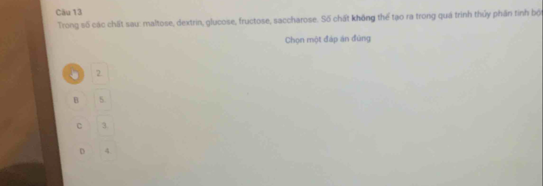 Trong số các chất sau: maltose, dextrin, glucose, fructose, saccharose. Số chất không thể tạo ra trong quá trình thủy phần tinh bột
Chọn một đáp án đủng
2
B 5.
C 3.
D 4.