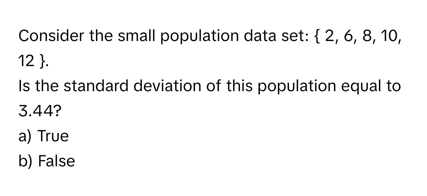 Consider the small population data set:  2, 6, 8, 10, 12 . 
Is the standard deviation of this population equal to 3.44?
a) True
b) False