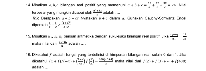 Misalkan α, b, c bilangan real positif yang memenuhi a+b+c= 32/a + 32/b + 32/c =24. Nilai 
terbesar yang mungkin dicapai oleh  (a^2+32)/a  adalah .... 
Trik: Berapakah a+b+c ? Nyatakan b+c dalam a. Gunakan Cauchy-Schwartz Engel 
diperoleh  1/b + 1/c ≥ frac (1+1)^2b+c. 
15. Misalkan u_1, u_2, u_3 barisan aritmetika dengan suku-suku bilangan real positif. Jika frac u_1+u_2u_3= 11/21 
maka nilai dari frac u_2+u_3u_1 adalah .... 
16. Diketahui ƒ adalah fungsi yang terdefinisi di himpunan bilangan real selain 0 dan 1. Jika 
diketa hui (x+1)f(-x)+( (1-x)/4x ) f ( 1/x )= (100(x^2+4))/x  maka nilai dari f(2)+f(3)+·s +f(400)
adalah ....