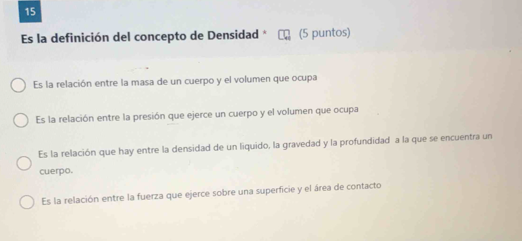 Es la definición del concepto de Densidad * (5 puntos)
Es la relación entre la masa de un cuerpo y el volumen que ocupa
Es la relación entre la presión que ejerce un cuerpo y el volumen que ocupa
Es la relación que hay entre la densidad de un liquido, la gravedad y la profundidad a la que se encuentra un
cuerpo.
Es la relación entre la fuerza que ejerce sobre una superficie y el área de contacto