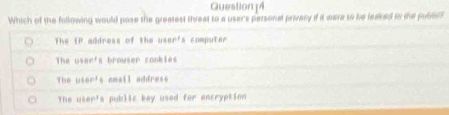 Which of the following would pose the greatest threat to a user's parsonal privecy if it ware to be leaked tn the pubdtet
The lP address of the user's computer
The 448n^4 s browser conkles
The u4er^3 email address
The u10r^3 s public key used for encryption