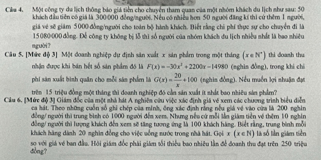 Một công ty du lịch thông báo giá tiền cho chuyến tham quan của một nhóm khách du lịch như sau: 50
khách đầu tiên có giá là 300000 đồng/người. Nếu có nhiều hơn 50 người đăng kí thì cứ thêm 1 người,
giá vé sẽ giảm 5000 đồng/người cho toàn bộ hành khách. Biết rằng chi phí thực sự cho chuyến đi là
15080000 đồng. Để công ty không bị lỗ thì số người của nhóm khách du lịch nhiều nhất là bao nhiêu
người?
Câu 5. [Mức độ 3] Một doanh nghiệp dự định sản xuất x sản phẩm trong một tháng (x∈ N^*) thì doanh thu
nhận được khi bán hết số sản phẩm đó là F(x)=-30x^2+2200x-14980 (nghìn đồng), trong khi chi
phí sản xuất bình quân cho mỗi sản phầm là G(x)= 20/x +100 (nghìn đồng). Nếu muốn lợi nhuận đạt
trên 15 triệu đồng một tháng thì doanh nghiệp đó cần sản xuất ít nhất bao nhiêu sản phẩm?
Câu 6. [Mức độ 3] Giám đốc của một nhà hát A nghiên cứu việc xác định giá vé xem các chương trình biểu diễn
ca hát. Theo những cuốn số ghi chép của mình, ông xác định rằng nếu giá vé vào cửa là 200 nghìn
đồng/ người thì trung bình có 1000 người đến xem. Nhưng nếu cứ mỗi lần giảm tiền vé thêm 10 nghìn
đồng/ người thì lượng khách đến xem sẽ tăng tương ứng là 100 khách hàng. Biết rằng, trung bình mỗi
khách hàng dành 20 nghìn đồng cho việc uống nước trong nhà hát. Gọi x(x∈ N) là số lần giảm tiền
so với giá vé ban đầu. Hỏi giám đốc phải giảm tối thiểu bao nhiêu lần để doanh thu đạt trên 250 triệu
dồng?