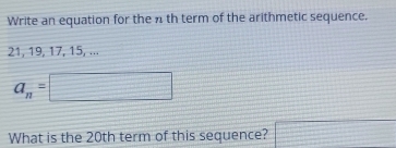 Write an equation for the n th term of the arithmetic sequence.
21, 19, 17, 15, ...
a_n=□
What is the 20th term of this sequence? □