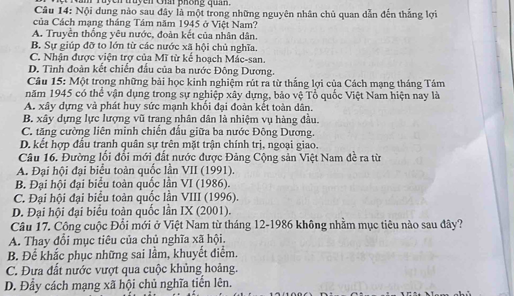 am ruyen truyen Giải phống quản.
Câu 14: Nội dung nào sau đây là một trong những nguyên nhân chủ quan dẫn đến thắng lợi
của Cách mạng tháng Tám năm 1945 ở Việt Nam?
A. Truyền thống yêu nước, đoàn kết của nhân dân.
B. Sự giúp đỡ to lớn từ các nước xã hội chủ nghĩa.
C. Nhận được viện trợ của Mĩ từ kế hoạch Mác-san.
D. Tình đoàn kết chiến đấu của ba nước Đông Dương.
Câu 15: Một trọng những bài học kinh nghiệm rút ra từ thắng lợi của Cách mạng tháng Tám
năm 1945 có thể vận dụng trong sự nghiệp xây dựng, bảo vệ Tổ quốc Việt Nam hiện nay là
A. xây dựng và phát huy sức mạnh khối đại đoàn kết toàn dân.
B. xây dựng lực lượng vũ trang nhân dân là nhiệm vụ hàng đầu.
C. tăng cường liên minh chiến đấu giữa ba nước Đông Dương.
D. kết hợp đầu tranh quân sự trên mặt trận chính trị, ngoại giao.
Câu 16. Đường lối đổi mới đất nước được Đảng Cộng sản Việt Nam đề ra từ
A. Đại hội đại biểu toàn quốc lần VII (1991).
B. Đại hội đại biểu toàn quốc lần VI (1986).
C. Đại hội đại biểu toàn quốc lần VIII (1996).
D. Đại hội đại biểu toàn quốc lần IX (2001).
Câu 17. Công cuộc Đổi mới ở Việt Nam từ tháng 12-1986 không nhằm mục tiêu nào sau đây?
A. Thay đổi mục tiêu của chủ nghĩa xã hội.
B. Để khắc phục những sai lầm, khuyết điểm.
C. Đưa đất nước vượt qua cuộc khủng hoảng.
D. Đẩy cách mạng xã hội chủ nghĩa tiền lên.