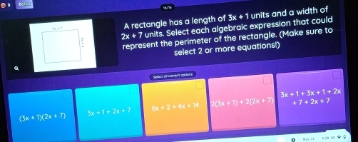 Borun
A rectangle has a length of 3x+1 units and a width of
2x+7 units. Select each algebraic expression that could
represent the perimeter of the rectangle. (Make sure to
select 2 or more equations!)
Select all coment aptions
+7+2x+7
(3x+1)(2x+7) 3x+1+2x+7 6x+2+4x+14 2(3x+1)+2(2x+7) 3x+1+3x+1+2x