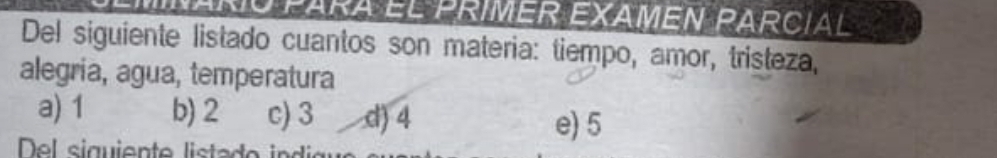 Maríó para el primer examén parcial
Del siguiente listado cuantos son materia: tiempo, amor, tristeza,
alegria, agua, temperatura
a) 1 b) 2 c) 3 d) 4
e) 5
Del siguiente liste de i