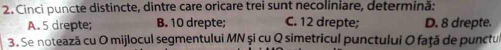 Cinci puncte distincte, dintre care oricare trei sunt necoliniare, determină:
A. 5 drepte; B. 10 drepte; C. 12 drepte; D. 8 drepte.
3. Se notează cu O mijlocul segmentului MN și cu Q simetricul punctului O față de punctul