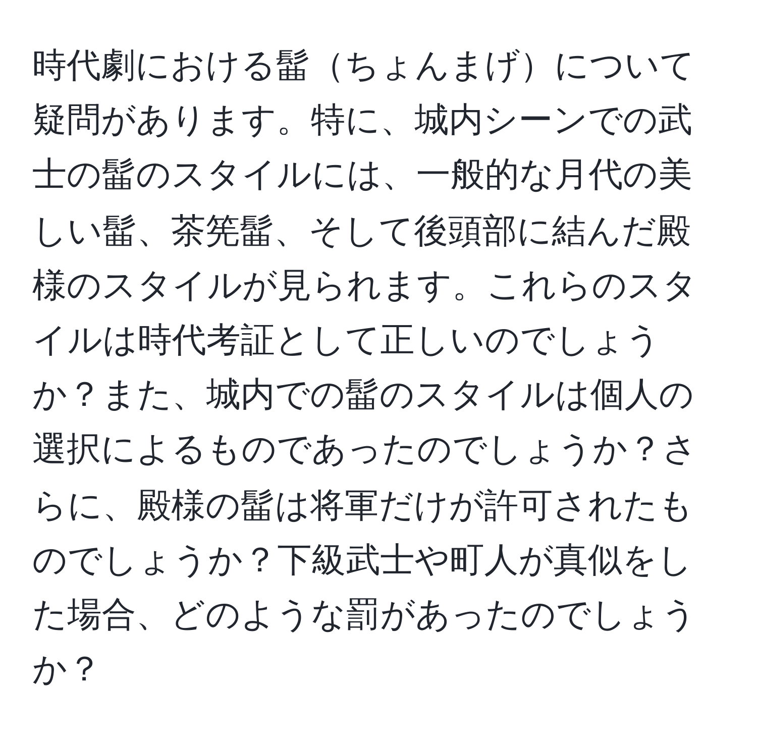 時代劇における髷ちょんまげについて疑問があります。特に、城内シーンでの武士の髷のスタイルには、一般的な月代の美しい髷、茶筅髷、そして後頭部に結んだ殿様のスタイルが見られます。これらのスタイルは時代考証として正しいのでしょうか？また、城内での髷のスタイルは個人の選択によるものであったのでしょうか？さらに、殿様の髷は将軍だけが許可されたものでしょうか？下級武士や町人が真似をした場合、どのような罰があったのでしょうか？